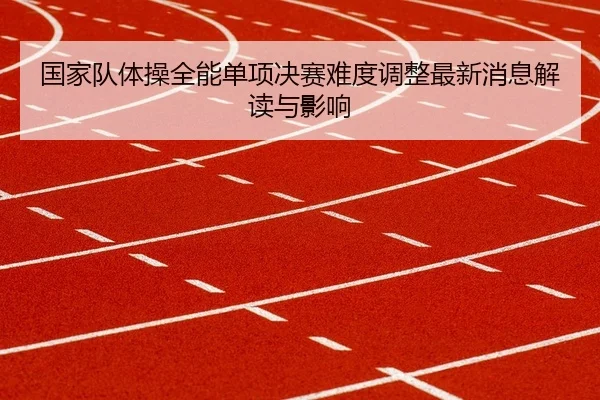 国家队体操全能单项决赛难度调整最新消息解读与影响
